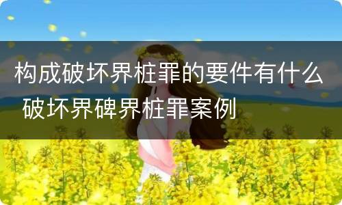 构成破坏界桩罪的要件有什么 破坏界碑界桩罪案例