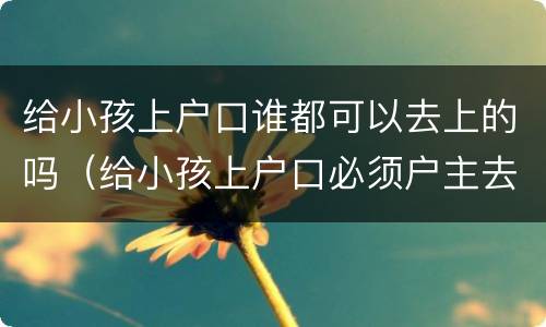 给小孩上户口谁都可以去上的吗（给小孩上户口必须户主去吗）