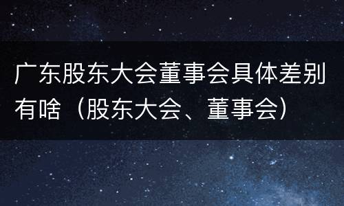 广东股东大会董事会具体差别有啥（股东大会、董事会）
