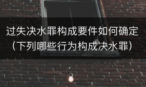 过失决水罪构成要件如何确定（下列哪些行为构成决水罪）