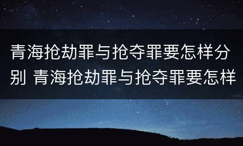 青海抢劫罪与抢夺罪要怎样分别 青海抢劫罪与抢夺罪要怎样分别判刑