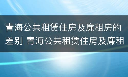 青海公共租赁住房及廉租房的差别 青海公共租赁住房及廉租房的差别在哪