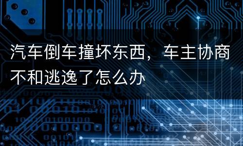 汽车倒车撞坏东西，车主协商不和逃逸了怎么办