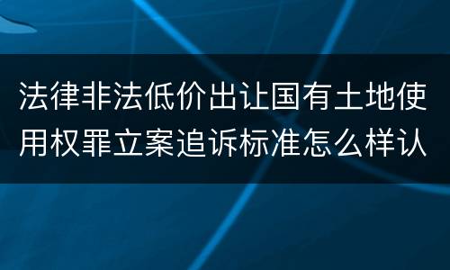 法律非法低价出让国有土地使用权罪立案追诉标准怎么样认定