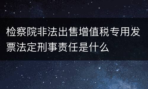 检察院非法出售增值税专用发票法定刑事责任是什么
