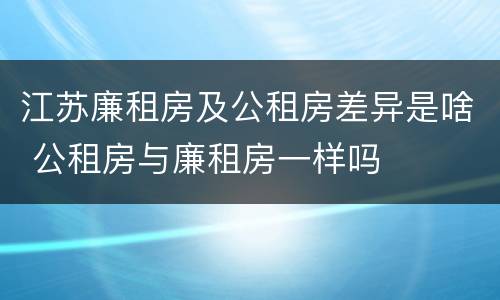 江苏廉租房及公租房差异是啥 公租房与廉租房一样吗