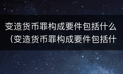 变造货币罪构成要件包括什么（变造货币罪构成要件包括什么意思）