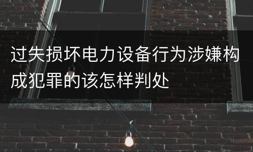过失损坏电力设备行为涉嫌构成犯罪的该怎样判处
