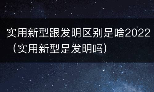 实用新型跟发明区别是啥2022（实用新型是发明吗）