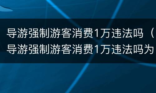 导游强制游客消费1万违法吗（导游强制游客消费1万违法吗为什么）