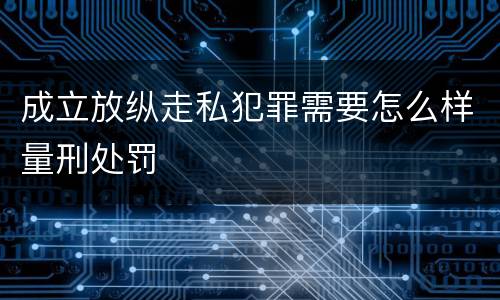 成立放纵走私犯罪需要怎么样量刑处罚