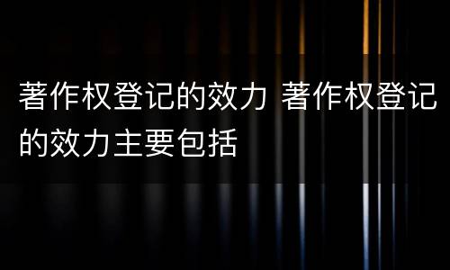 著作权登记的效力 著作权登记的效力主要包括