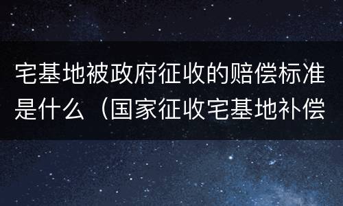 宅基地被政府征收的赔偿标准是什么（国家征收宅基地补偿款是多少）