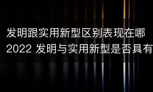 发明跟实用新型区别表现在哪2022 发明与实用新型是否具有实用性