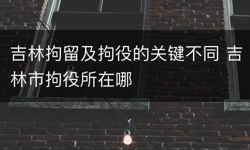 吉林拘留及拘役的关键不同 吉林市拘役所在哪