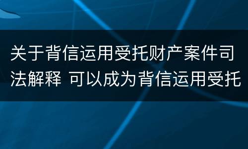 关于背信运用受托财产案件司法解释 可以成为背信运用受托财产罪犯罪主体的