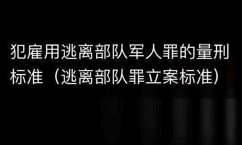 犯雇用逃离部队军人罪的量刑标准（逃离部队罪立案标准）