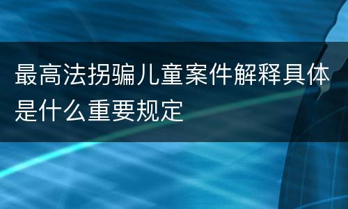 最高法拐骗儿童案件解释具体是什么重要规定