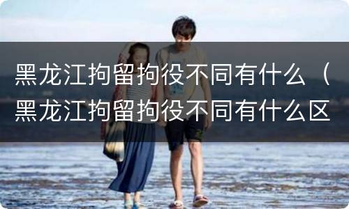 黑龙江拘留拘役不同有什么（黑龙江拘留拘役不同有什么区别）