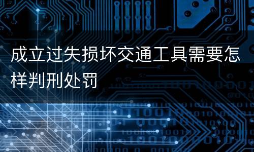 成立过失损坏交通工具需要怎样判刑处罚