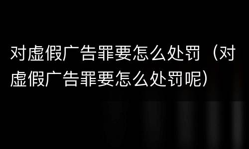 对虚假广告罪要怎么处罚（对虚假广告罪要怎么处罚呢）