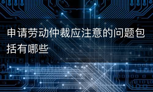 申请劳动仲裁应注意的问题包括有哪些