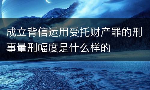 成立背信运用受托财产罪的刑事量刑幅度是什么样的