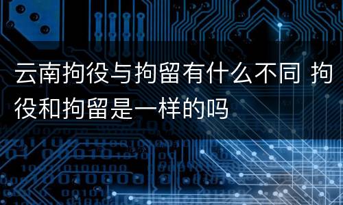 云南拘役与拘留有什么不同 拘役和拘留是一样的吗