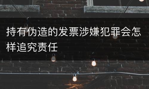 持有伪造的发票涉嫌犯罪会怎样追究责任