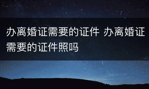 办离婚证需要的证件 办离婚证需要的证件照吗