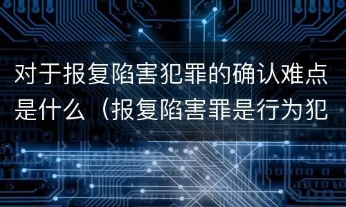 对于报复陷害犯罪的确认难点是什么（报复陷害罪是行为犯吗）