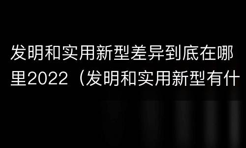 发明和实用新型差异到底在哪里2022（发明和实用新型有什么区别）