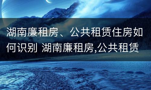 湖南廉租房、公共租赁住房如何识别 湖南廉租房,公共租赁住房如何识别真假