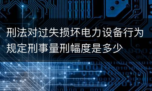 刑法对过失损坏电力设备行为规定刑事量刑幅度是多少