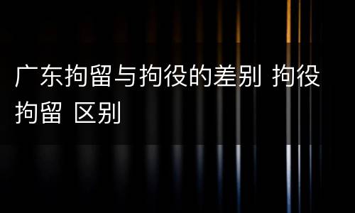 广东拘留与拘役的差别 拘役 拘留 区别