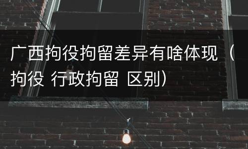 广西拘役拘留差异有啥体现（拘役 行政拘留 区别）