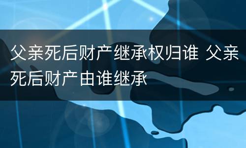 父亲死后财产继承权归谁 父亲死后财产由谁继承