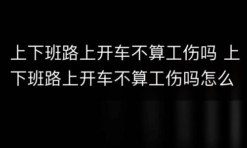 上下班路上开车不算工伤吗 上下班路上开车不算工伤吗怎么赔偿
