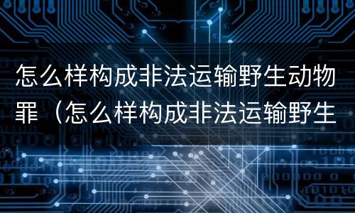 怎么样构成非法运输野生动物罪（怎么样构成非法运输野生动物罪行）