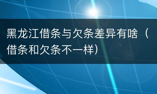 黑龙江借条与欠条差异有啥（借条和欠条不一样）
