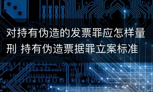 对持有伪造的发票罪应怎样量刑 持有伪造票据罪立案标准