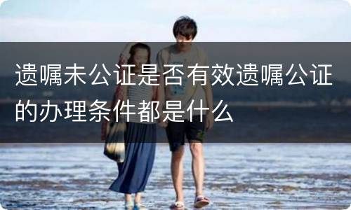 遗嘱未公证是否有效遗嘱公证的办理条件都是什么