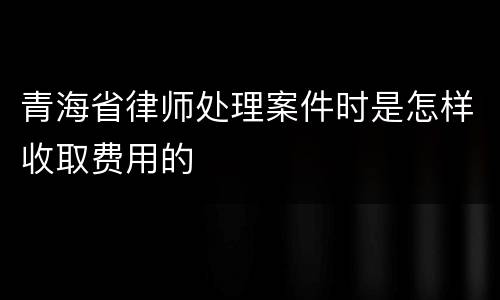 青海省律师处理案件时是怎样收取费用的
