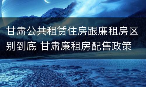 甘肃公共租赁住房跟廉租房区别到底 甘肃廉租房配售政策