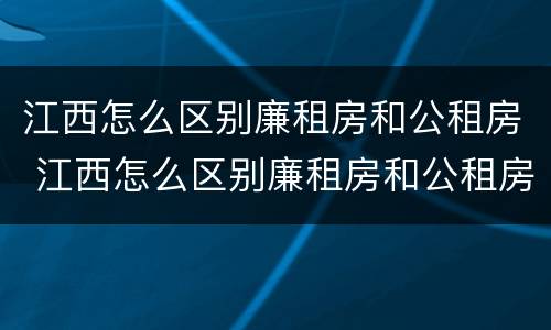 江西怎么区别廉租房和公租房 江西怎么区别廉租房和公租房的区别