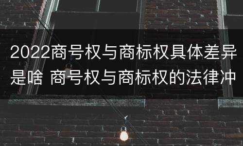 2022商号权与商标权具体差异是啥 商号权与商标权的法律冲突与解决