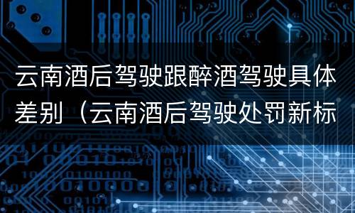 云南酒后驾驶跟醉酒驾驶具体差别（云南酒后驾驶处罚新标准）