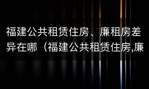 福建公共租赁住房、廉租房差异在哪（福建公共租赁住房,廉租房差异在哪查询）