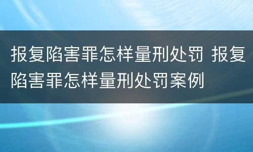 报复陷害罪怎样量刑处罚 报复陷害罪怎样量刑处罚案例