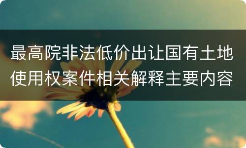 最高院非法低价出让国有土地使用权案件相关解释主要内容是什么